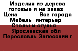 Изделия из дерева готовые и на заказ › Цена ­ 1 500 - Все города Мебель, интерьер » Столы и стулья   . Ярославская обл.,Переславль-Залесский г.